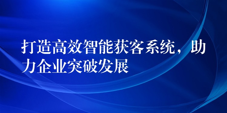 打造高效智能获客系统，助力企业突破发展
