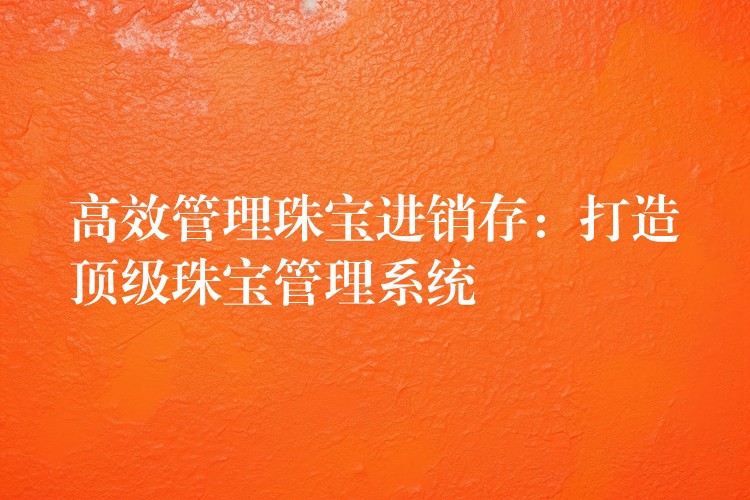 高效管理珠宝进销存：打造顶级珠宝管理系统