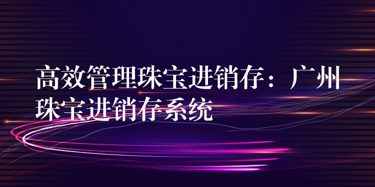 高效管理珠宝进销存：广州珠宝进销存系统