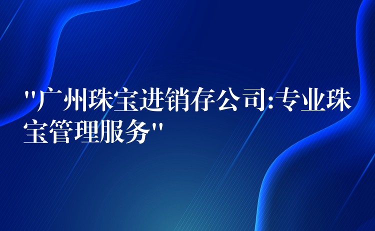 “广州珠宝进销存公司:专业珠宝管理服务”