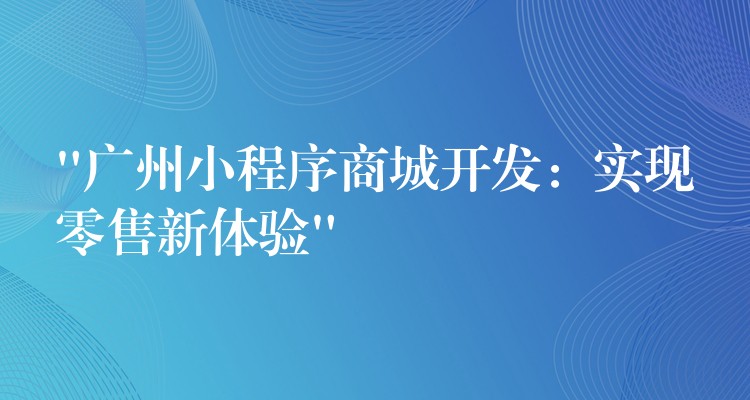 “广州小程序商城开发：实现零售新体验”