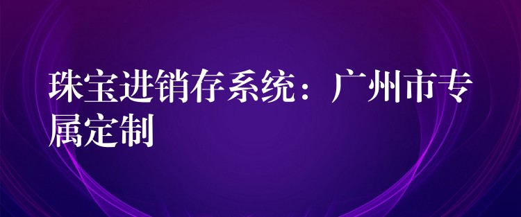 珠宝进销存系统：广州市专属定制