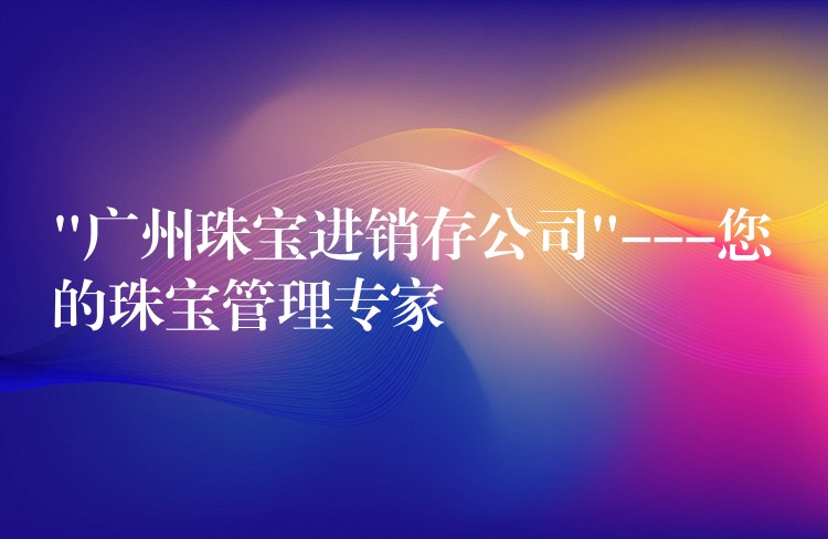 “广州珠宝进销存公司”—您的珠宝管理专家