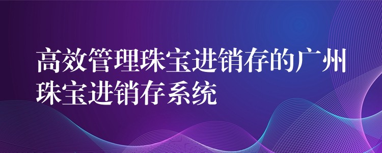 高效管理珠宝进销存的广州珠宝进销存系统