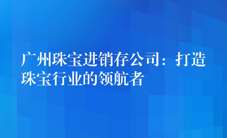 广州珠宝进销存公司：打造珠宝行业的领航者