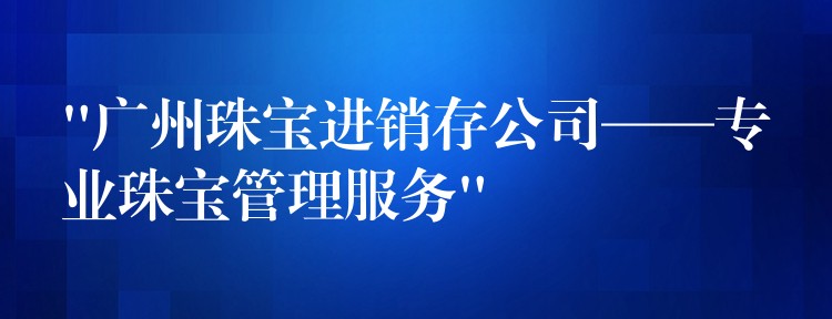 “广州珠宝进销存公司——专业珠宝管理服务”