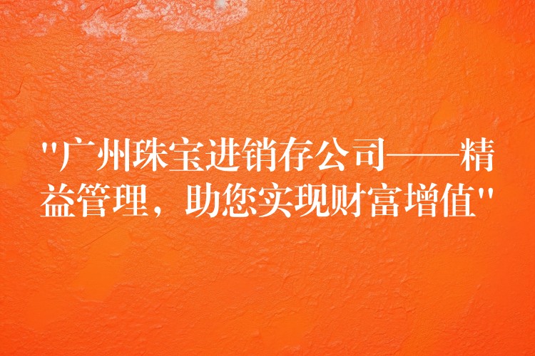 “广州珠宝进销存公司——精益管理，助您实现财富增值”