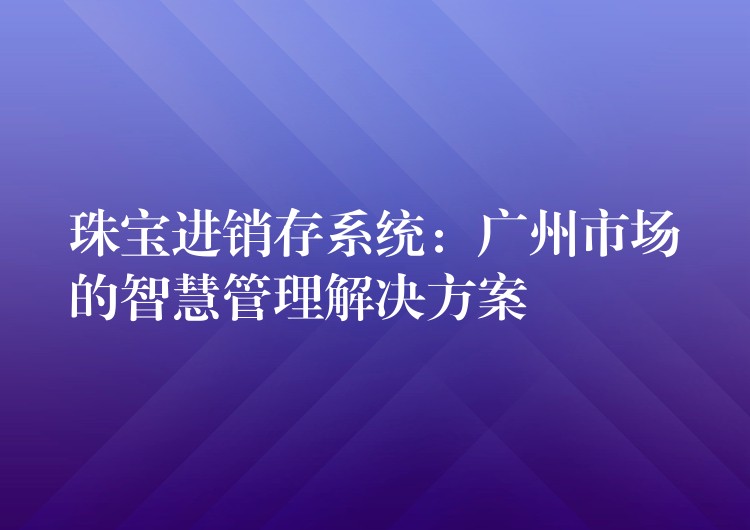 珠宝进销存系统：广州市场的智慧管理解决方案