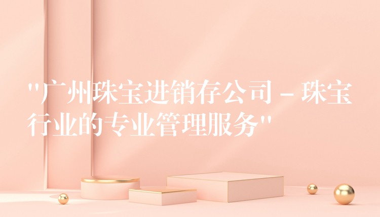 “广州珠宝进销存公司 – 珠宝行业的专业管理服务”