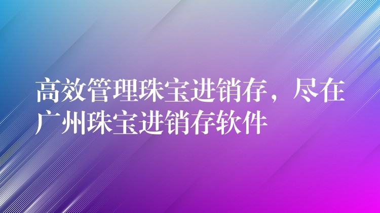 高效管理珠宝进销存，尽在广州珠宝进销存软件