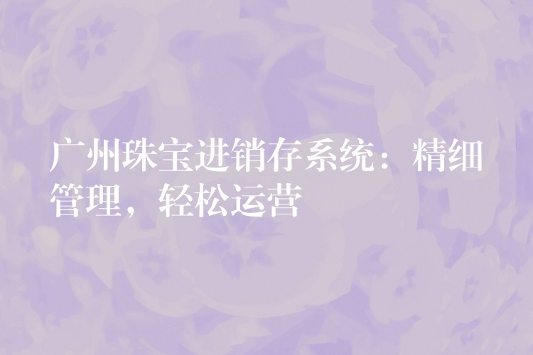 广州珠宝进销存系统：精细管理，轻松运营