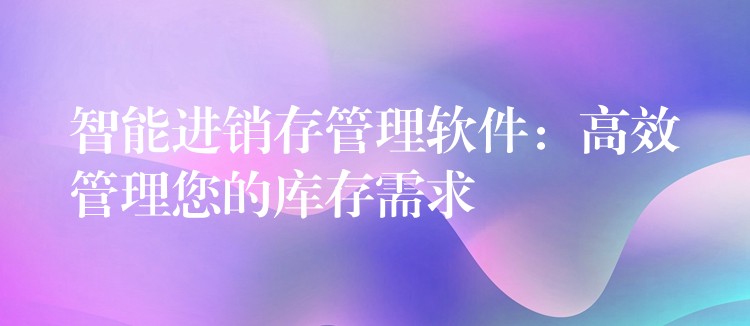 智能进销存管理软件：高效管理您的库存需求