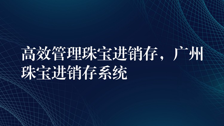 高效管理珠宝进销存，广州珠宝进销存系统