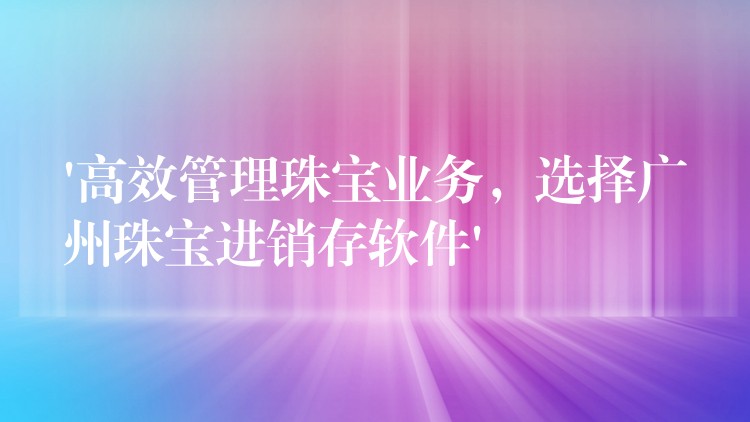 ‘高效管理珠宝业务，选择广州珠宝进销存软件’