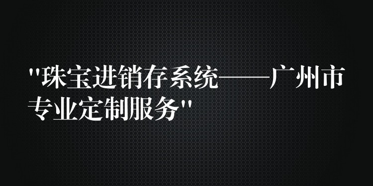 “珠宝进销存系统——广州市专业定制服务”