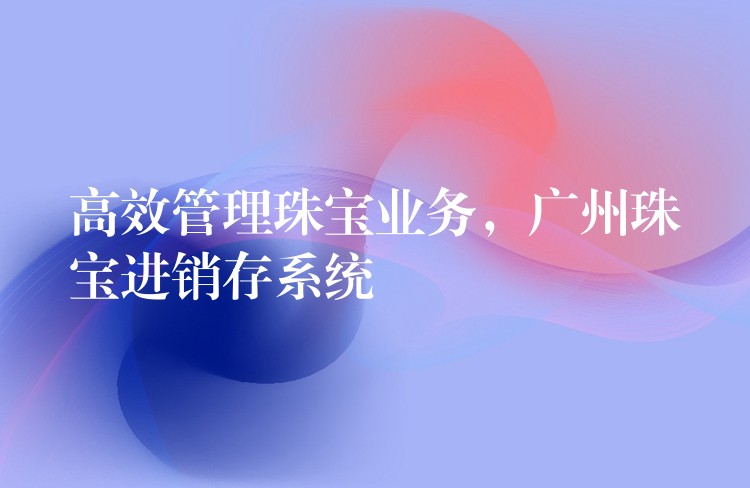 高效管理珠宝业务，广州珠宝进销存系统