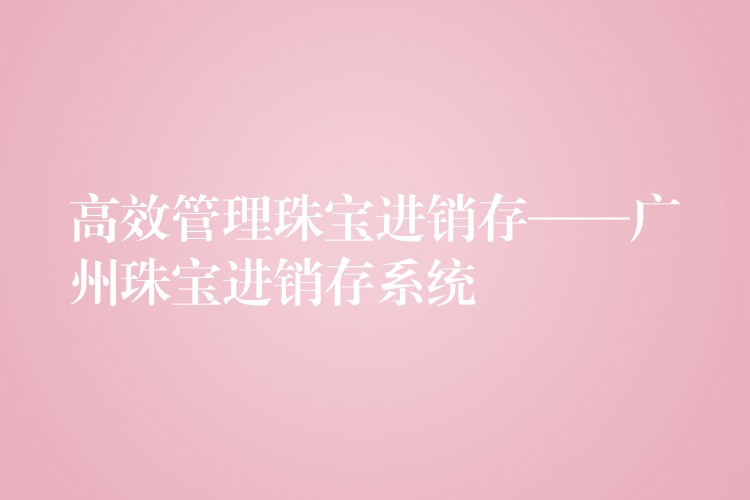 高效管理珠宝进销存——广州珠宝进销存系统