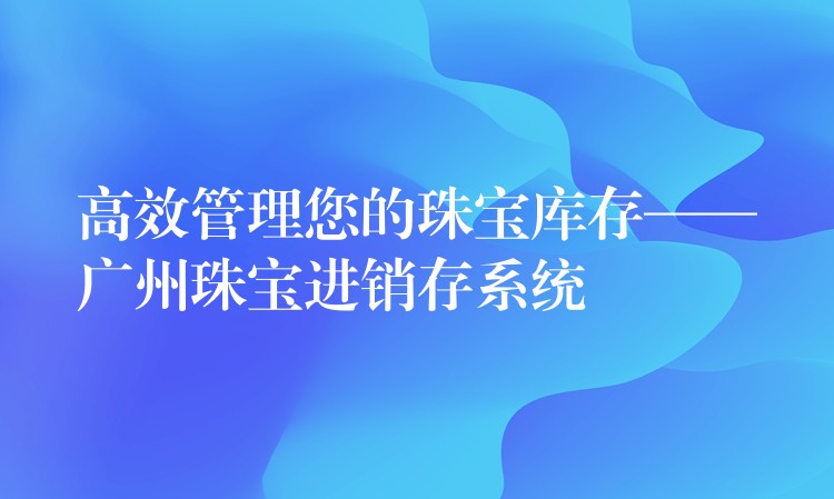 高效管理您的珠宝库存——广州珠宝进销存系统