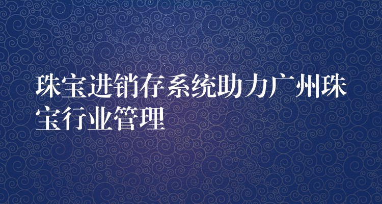 珠宝进销存系统助力广州珠宝行业管理
