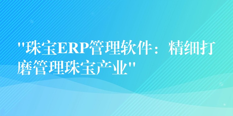 “珠宝ERP管理软件：精细打磨管理珠宝产业”