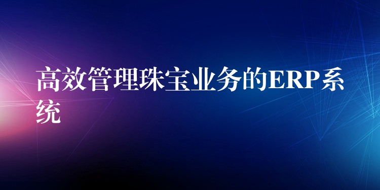 高效管理珠宝业务的ERP系统