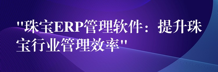 “珠宝ERP管理软件：提升珠宝行业管理效率”