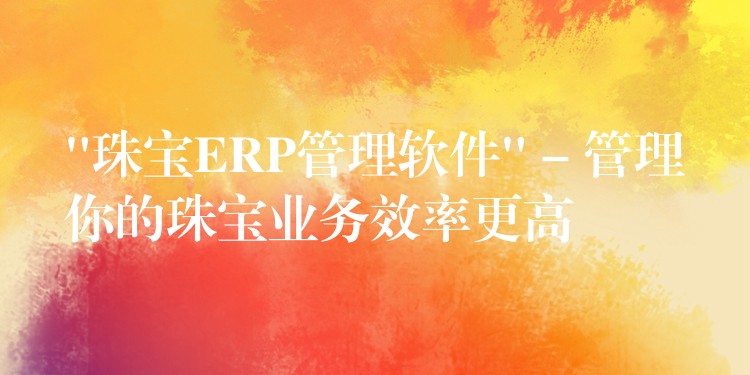 “珠宝ERP管理软件” – 管理你的珠宝业务效率更高