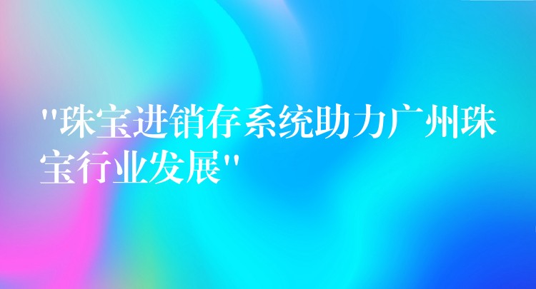 “珠宝进销存系统助力广州珠宝行业发展”