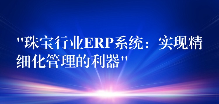 “珠宝行业ERP系统：实现精细化管理的利器”