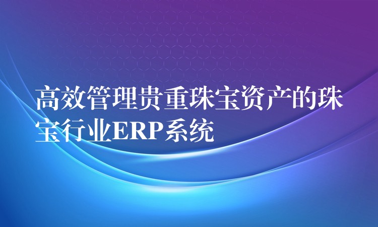 高效管理贵重珠宝资产的珠宝行业ERP系统