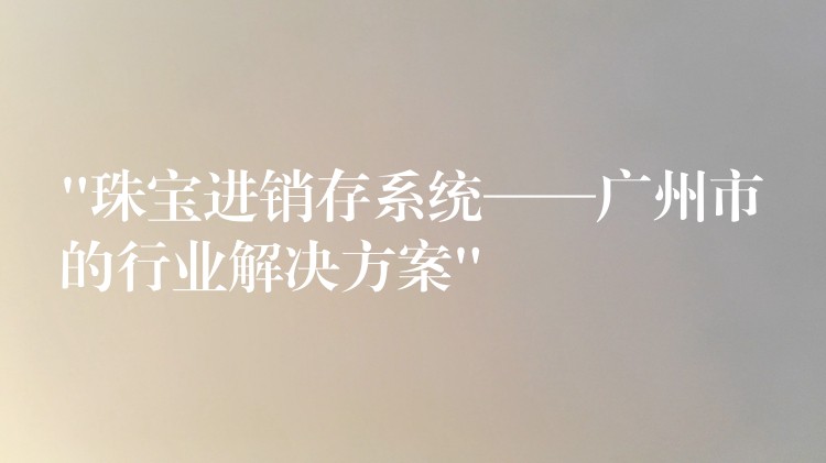 “珠宝进销存系统——广州市的行业解决方案”