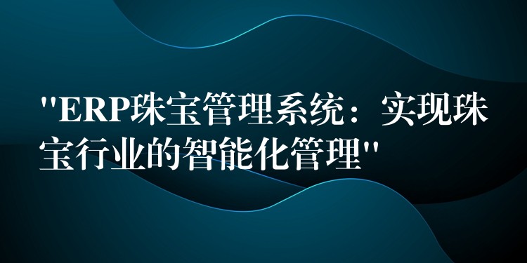 “ERP珠宝管理系统：实现珠宝行业的智能化管理”