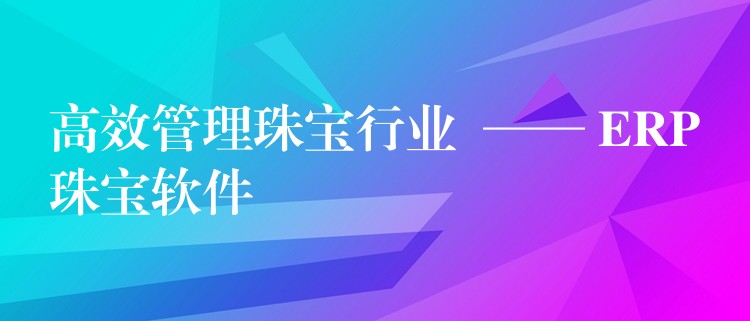 高效管理珠宝行业  —— ERP珠宝软件