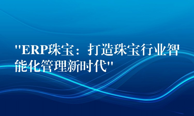 “ERP珠宝：打造珠宝行业智能化管理新时代”