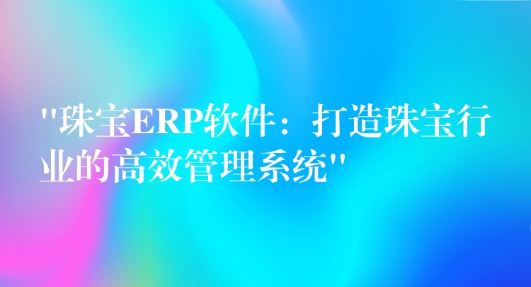 “珠宝ERP软件：打造珠宝行业的高效管理系统”