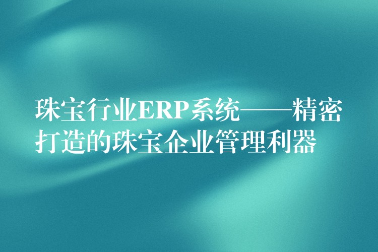 珠宝行业ERP系统——精密打造的珠宝企业管理利器