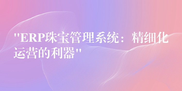 “ERP珠宝管理系统：精细化运营的利器”