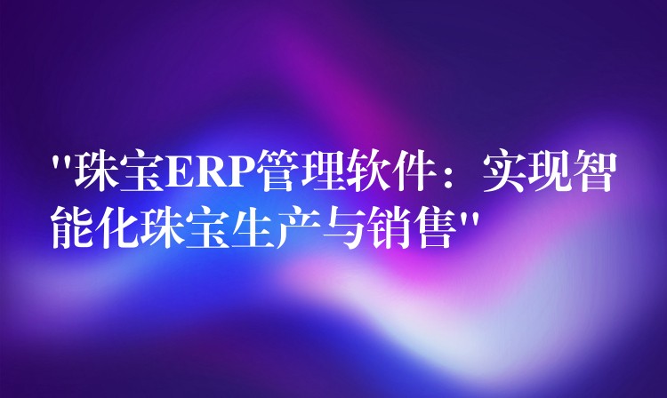 “珠宝ERP管理软件：实现智能化珠宝生产与销售”