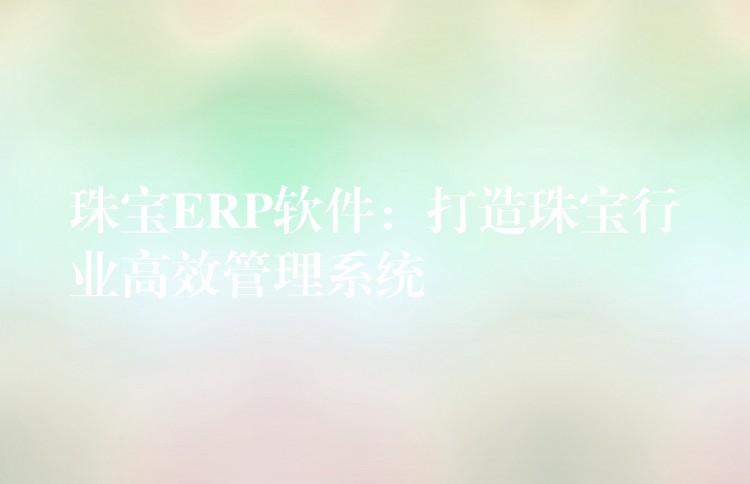 珠宝ERP软件：打造珠宝行业高效管理系统