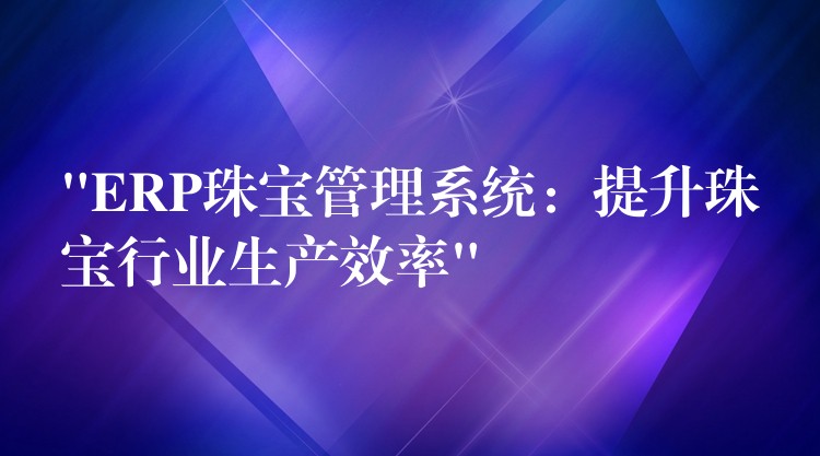 “ERP珠宝管理系统：提升珠宝行业生产效率”