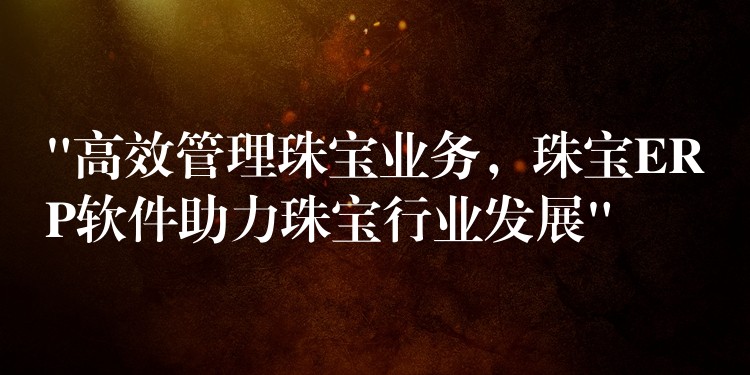 “高效管理珠宝业务，珠宝ERP软件助力珠宝行业发展”