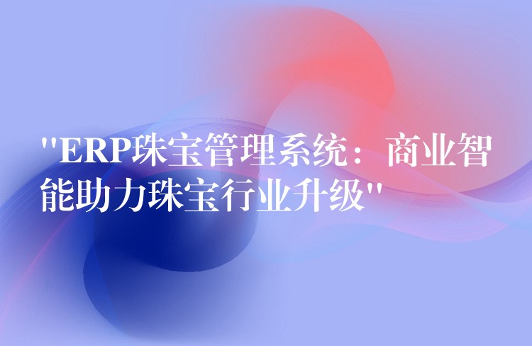 “ERP珠宝管理系统：商业智能助力珠宝行业升级”