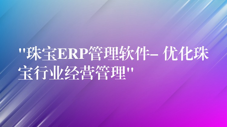“珠宝ERP管理软件- 优化珠宝行业经营管理”