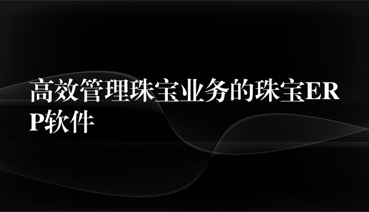 高效管理珠宝业务的珠宝ERP软件