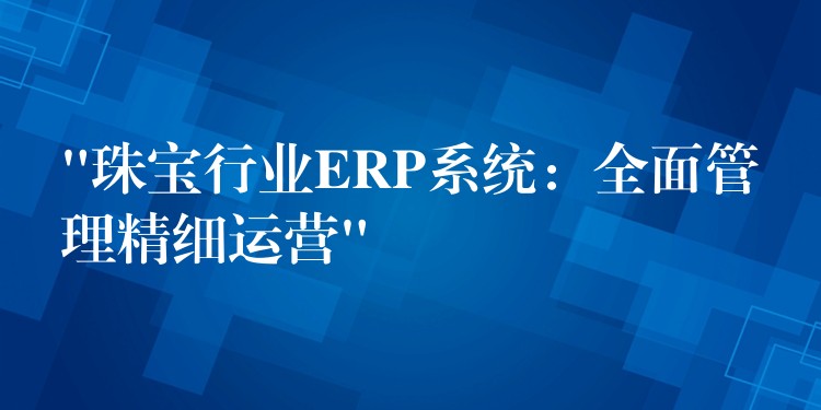 “珠宝行业ERP系统：全面管理精细运营”