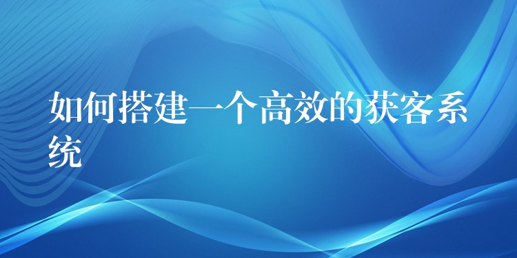 如何搭建一个高效的获客系统