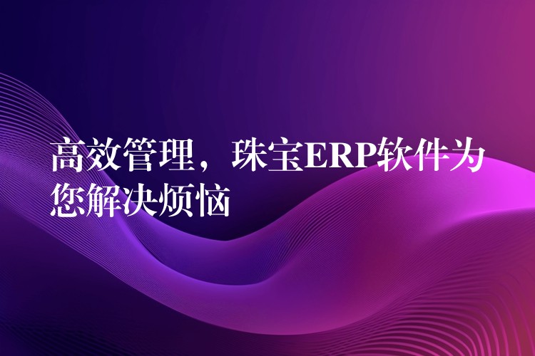 高效管理，珠宝ERP软件为您解决烦恼