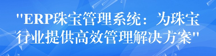 “ERP珠宝管理系统：为珠宝行业提供高效管理解决方案”