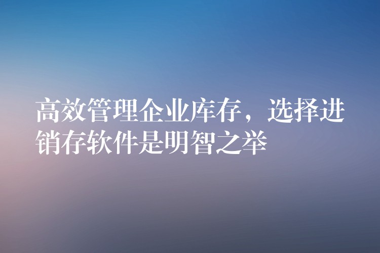 高效管理企业库存，选择进销存软件是明智之举