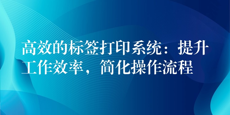 高效的标签打印系统：提升工作效率，简化操作流程